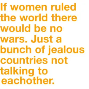 If women ruled the world there would be no wars. Just a bunch of jealous countries not talking to eachother