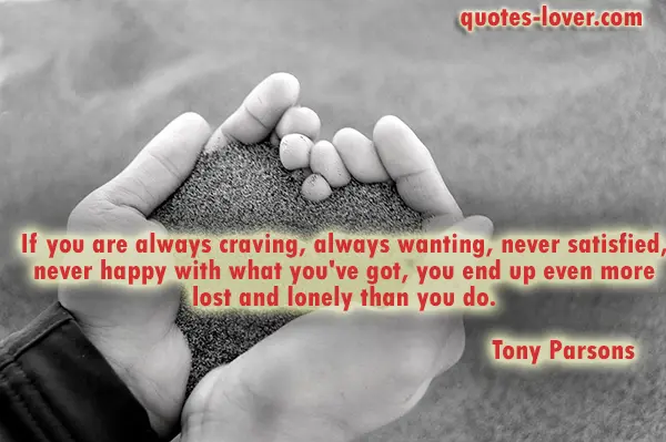 If you are always craving, always wanting, never satisfied, never happy with what you've got, you end up even more lost and lonely than you do.