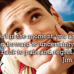 If you aren't in the moment, you are either looking forward to uncertainty, or back...