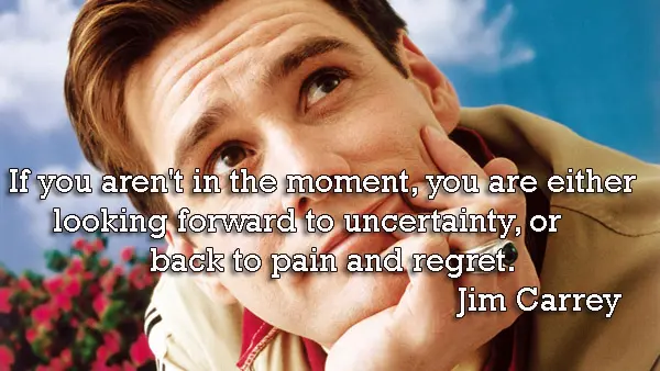 If you aren't in the moment, you are either looking forward to uncertainty, or back to pain and regret.