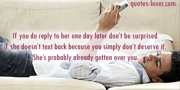 If you do reply to her one day later don’t be surprised if she doesn’t text back because you simply don’t deserve it. She’s probably already gotten over you.