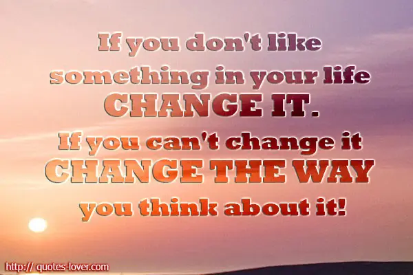 If you don't like something in your life change it. If you can't change it change the way you think about it!