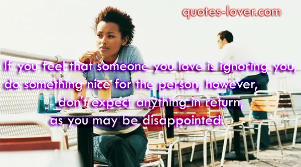If you feel that someone you love is ignoring you, do something nice for the person, However, don't expect anything in return, as you may be disappointed.