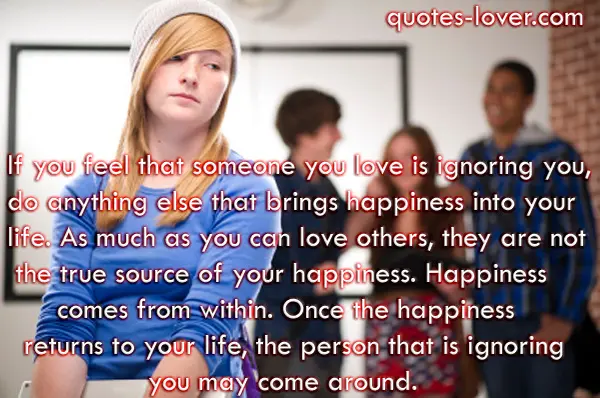 If you feel that someone you love is ignoring you, do anything else that brings happiness into your  life. As much as you can love others, they are not  the true source of your happiness. Happiness comes from within. Once the happiness returns to your life, the person that is ignoring     you may come around. Your unhappiness, although unintentional, may have been pushing that person away.