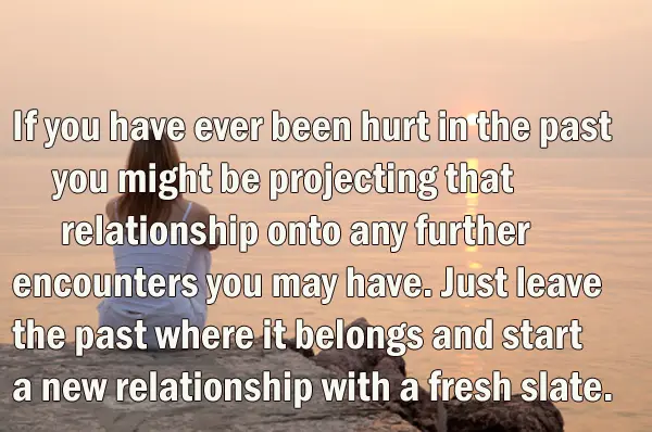 If you have ever been hurt in the past you might be projecting that relationship onto any further encounters you may have. Just leave the past where it belongs and start a new relationship with a fresh slate.