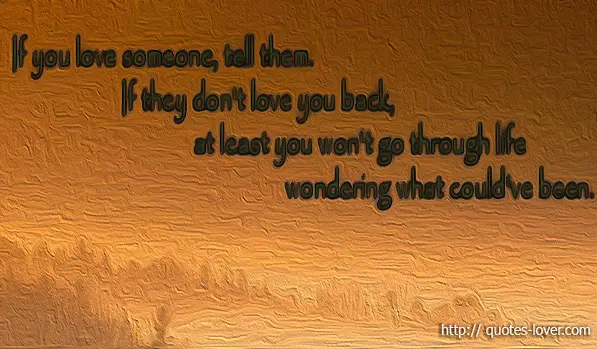If you love someone, tell them. If they don't love you back, at least you won't go through life wondering what could've been