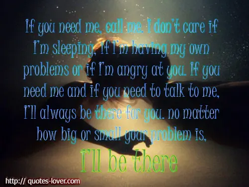 If you need me, call me. I don’t care if I’m sleeping, if I’m having my own problems or if I’m angry at you. If you need me and if you need to talk to me, I’ll always be there for you. no matter how big or small your problem is, I'll be there