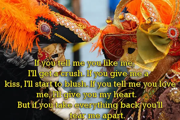If you tell me you like me, I'll get a crush. If you give me a kiss, I'll start to blush. If you tell me you love me, I'll give you my heart. But if you take everything back you'll tear me apart.