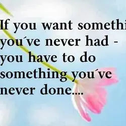 If you want something you've never had you have to do something you've never done.