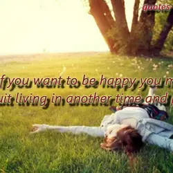 If you want to be happy you must quit living in another time and place.