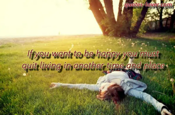 If you want to be happy you must quit living in another time and place.