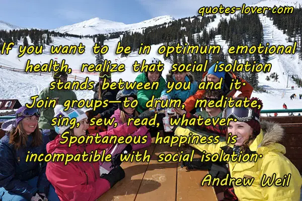 If you want to be in optimum emotional health, realize that social isolation stands between you and it. Join groups—to drum, meditate, sing, sew, read, whatever. Spontaneous happiness is incompatible with social isolation.