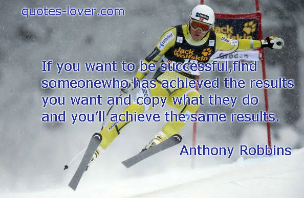 If you want to be successful, find someone who has achieved the results you want and copy what they do and you'll achieve the same results