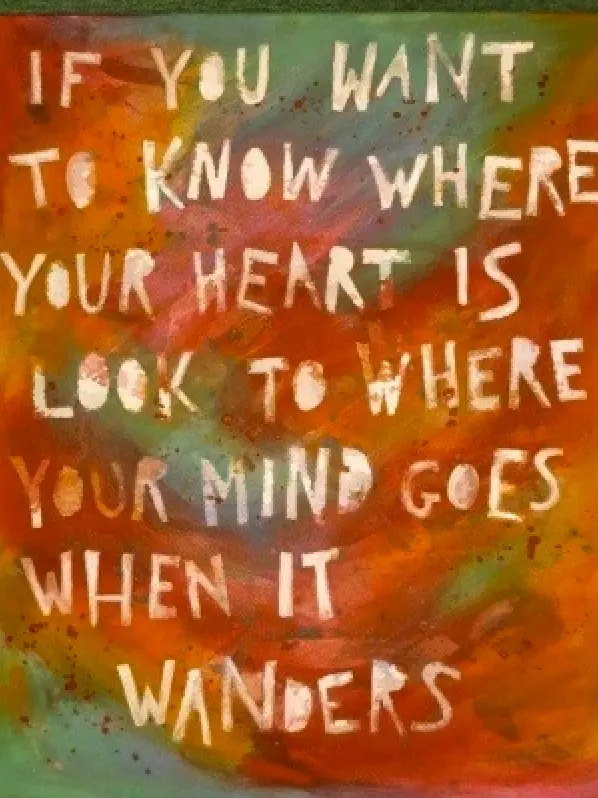 If you want to know where your heart is look to where your mind goes when it wanders.