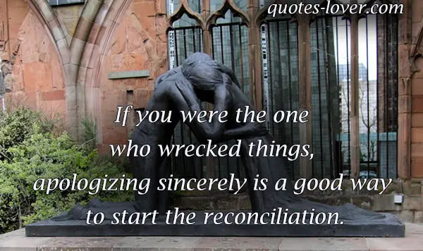 If you were the one who wrecked things, apologizing sincerely is a good way to start the reconciliation.
