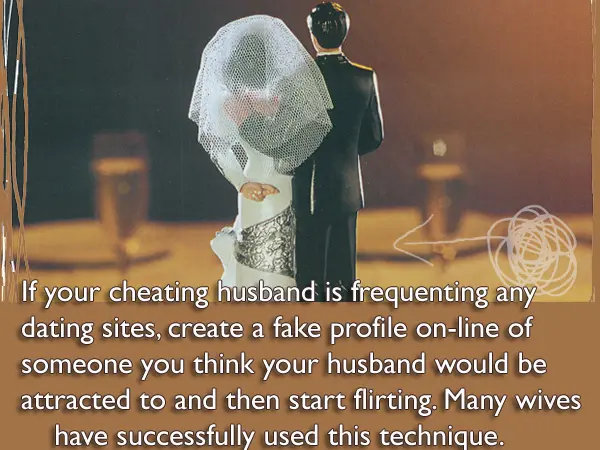 If your cheating husband is frequenting any dating sites, create a fake profile on-line of someone you think your husband would be attracted to and then start flirting. Many wives have successfully used this technique.