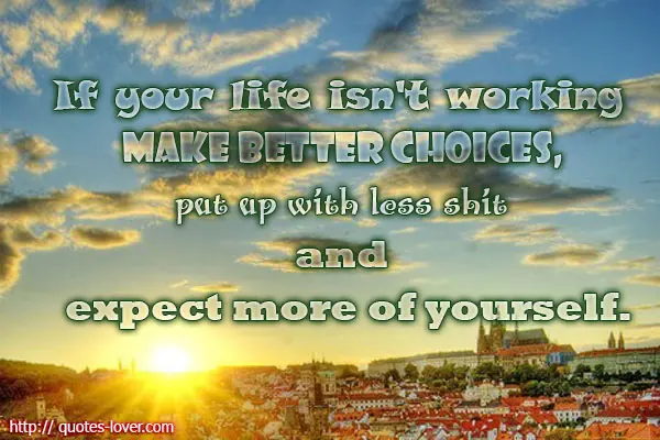 If your life isn't working make better choices, put up with less shit and expect more of yourself.