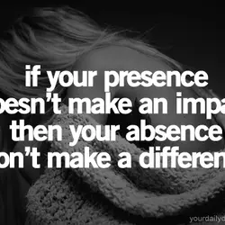 If your presence doesn't make an impact then your absence won't make a difference.
