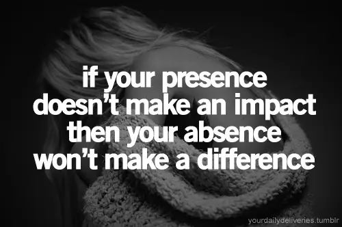 If your presence doesn't make an impact then your absence won't make a difference.