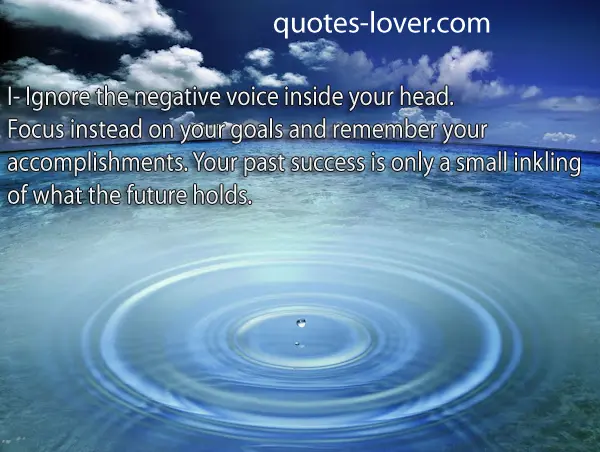 I- Ignore the negative voice inside your head. Focus instead on your goals and remember your accomplishments. Your past success is only a small inkling of what the future holds