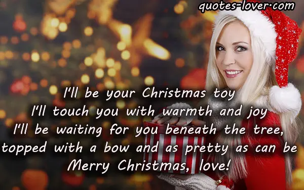 I'll be your Christmas toy I'll touch you with warmth and joy I'll be waiting for you beneath the tree, topped with a bow and as pretty as can be. Merry Christmas, love!