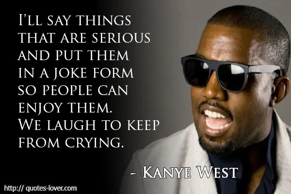 I'll say things that are serious and put them in a joke form so people can enjoy them. We laugh to keep from crying.