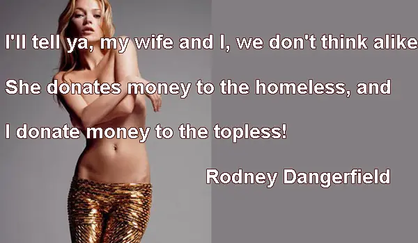 I'll tell ya my wife and I, we don't think alike She donates money to the homeless, and I donate money to the topless!