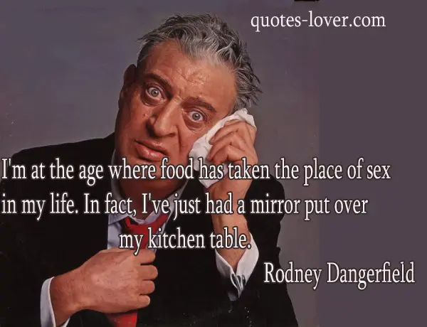 I'm at the age where food has taken the place of sex in my life. In fact, I've just had a mirror put over my kitchen table.