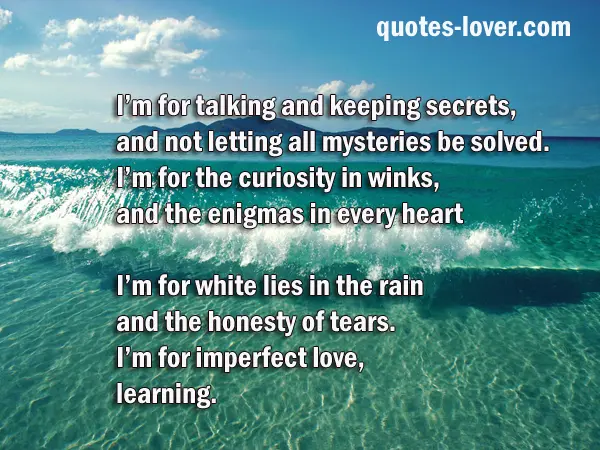 I’m for talking and keeping secrets, and not letting all mysteries be solved. I’m for the curiosity in winks, and the enigmas in every heart  I’m for white lies in the rain and the honesty of tears. I’m for imperfect love, learning. 