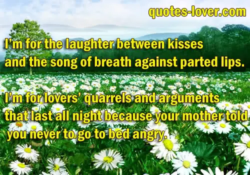 I’m for the laughter between kisses and the song of breath against parted lips. I’m for lovers’ quarrels and arguments that last all night because your mother told you never to go to bed angry.