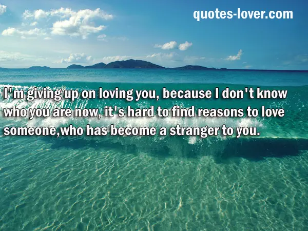 I'm giving up on loving you, because I don't know who you are now, it's hard to find reasons to love someone, who has become a stranger to you.