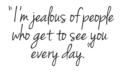 I'm jealous of people who get to see you every day.