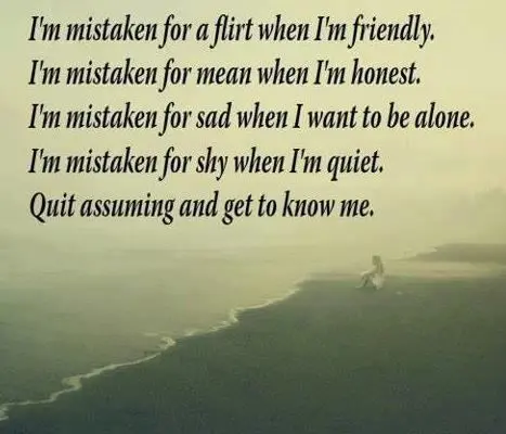 I'm mistaken for a flirt when I'm friendly. I'm mistaken for mean when I'm honest. I'm mistaken for sad when I want to be alone. I'm mistakes for shy when I'm quiet Quit assuming and get to know me.