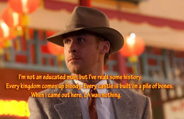 I'm not an educated man, but I've read some history. Every kingdom comes up bloody. Every castle is built on a pile of bones. When I came out here, LA was nothing.