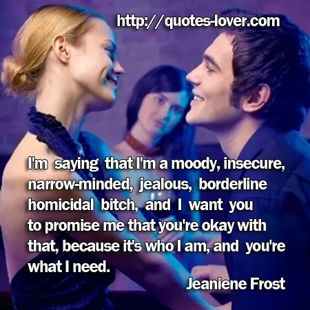 I'm saying that I'm a moody, insecure, narrow-minded, jealous, borderline homicidal bitch, and I want you to promise me that you're okay with that, because it's who I am, and you're what I need.