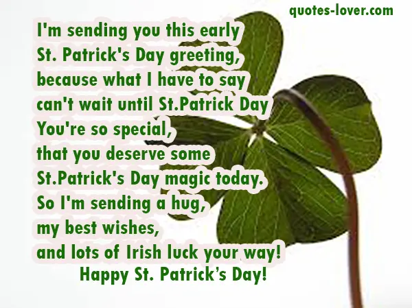 I'm sending you this early St. Patrick's Day greeting, because what I have to say  can't wait until St.Patrick Day You're so special, that you deserve some St.Patrick's Day magic today. So I'm sending a hug, my best wishes, and lots of Irish luck your way! Happy St. Patrick's Day!
