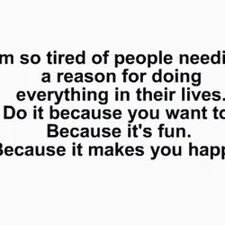 I'm so tired of people needing a reason for doing everything in their lives. Do...