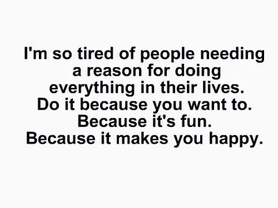 I'm so tired of people needing a reason for doing everything in their lives. Do it because you want to. Because it's fun. Because it makes you happy