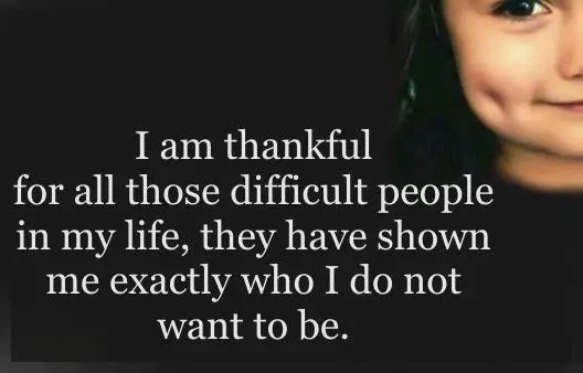 I'm thankful for all those difficult people in my life, they have shown me exactly who I do not want to be.