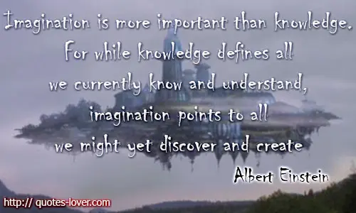 Imagination is more important than knowledge. For while knowledge defines all we currently know and understand, imagination points to all we might yet discover and create