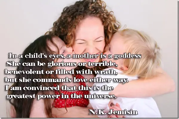 In a child's eyes, a mother is a goddess. She can be glorious or terrible, benevolent or filled with wrath, but she commands love either way. I am convinced that this is the greatest power in the universe.