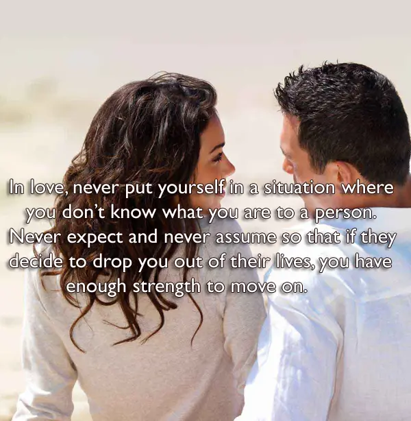  In love, never put yourself in a situation where you don’t know what you are to a person. Never expect and never assume so that if they decide to drop you out of their lives, you have enough strength to move on.