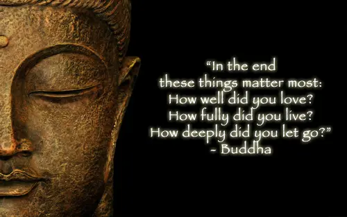 In the end these things matter most: How well did you love? How fully did you live?  How deeply did you let go?