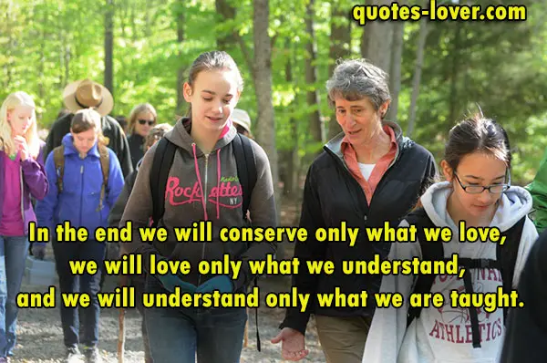 In the end we will conserve only what we love, we will love only what we understand, and we will understand only what we are taught.