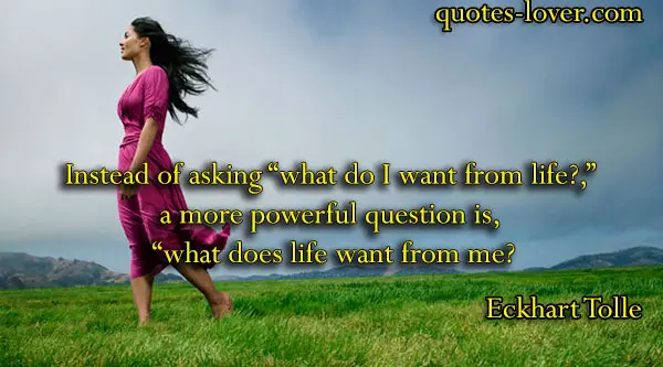 Instead of asking “what do I want from life?,” a more powerful question is, “what does life want from me?"