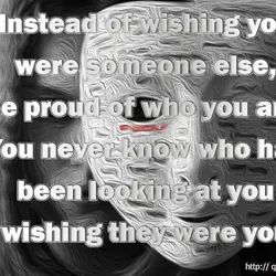 Instead of wishing you were someone else, be proud of who you are. You never...