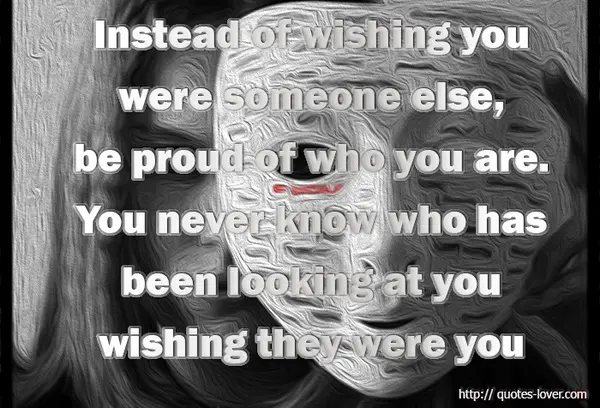 Instead of wishing you were someone else, be proud of who you are. You never know who has been looking at you wishing they were you