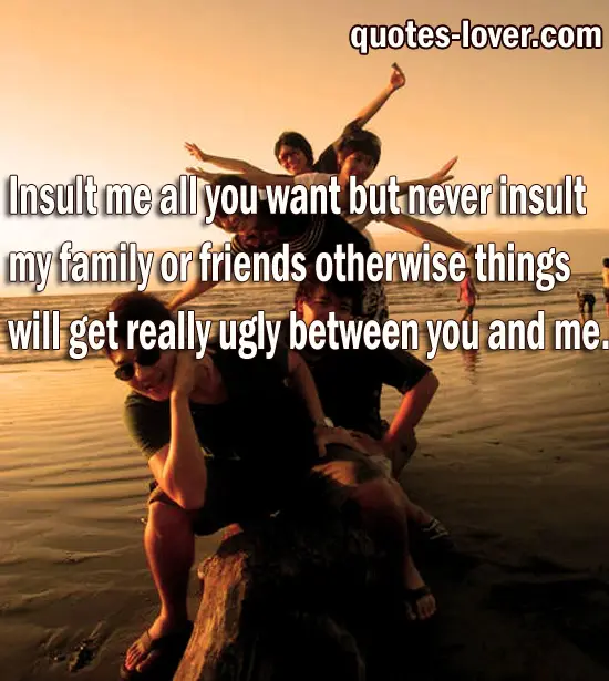 Insult me all you want but never insult my family or friends otherwise things will get really ugly between you and me.