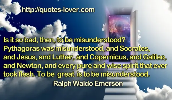Is it so bad, then, to be misunderstood? Pythagoras was misunderstood, and Socrates, and Jesus, and Luther, and Copernicus, and Galileo, and Newton, and every pure and wise spirit that ever took flesh. To be great is to be misunderstood.