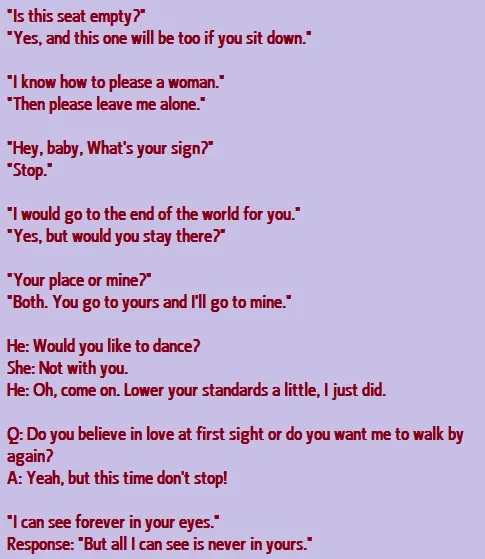 Is this seat empty? Yes and this one will be too if you sit down. I know how to please a woman. Then please leave me alone. Hey baby, What s your sign ? Stop I would go to end of the world for you? Yes, but would you stay there? Your place or mine? Both, You go to yours and I'll go to mine.